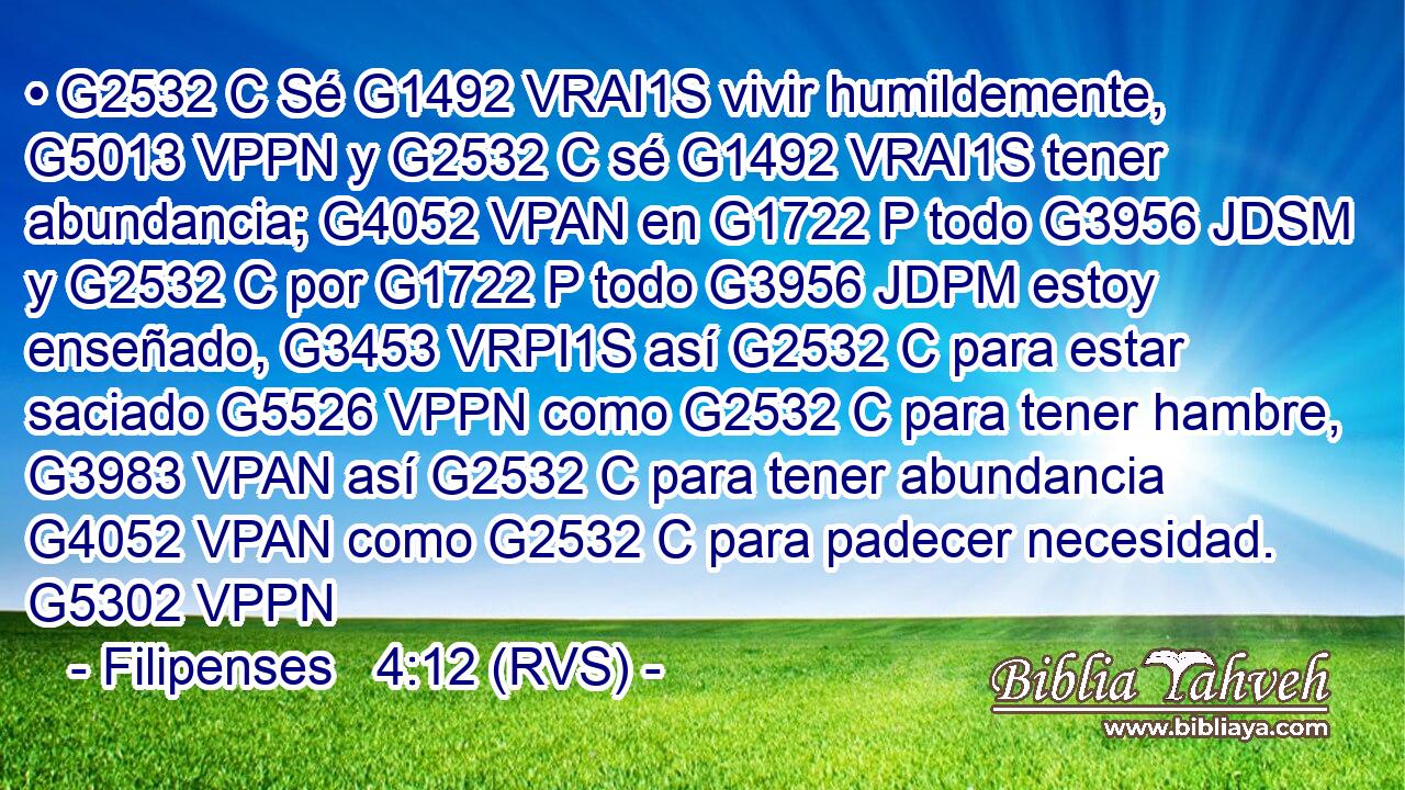 • G2532 C Sé G1492 VRAI1S vivir humildemente, G5013 VPPN y G2532 C sé G1492 VRAI1S tener abundancia; G4052 VPAN en G1722 P todo G3956 JDSM y G2532 C por G1722 P todo G3956 JDPM estoy enseñado, G3453 VRPI1S así G2532 C para estar saciado G5526 VPPN como G2532 C para tener hambre, G3983 VPAN así G2532 C para tener abundancia G4052 VPAN como G2532 C para padecer necesidad. G5302 VPPN 
