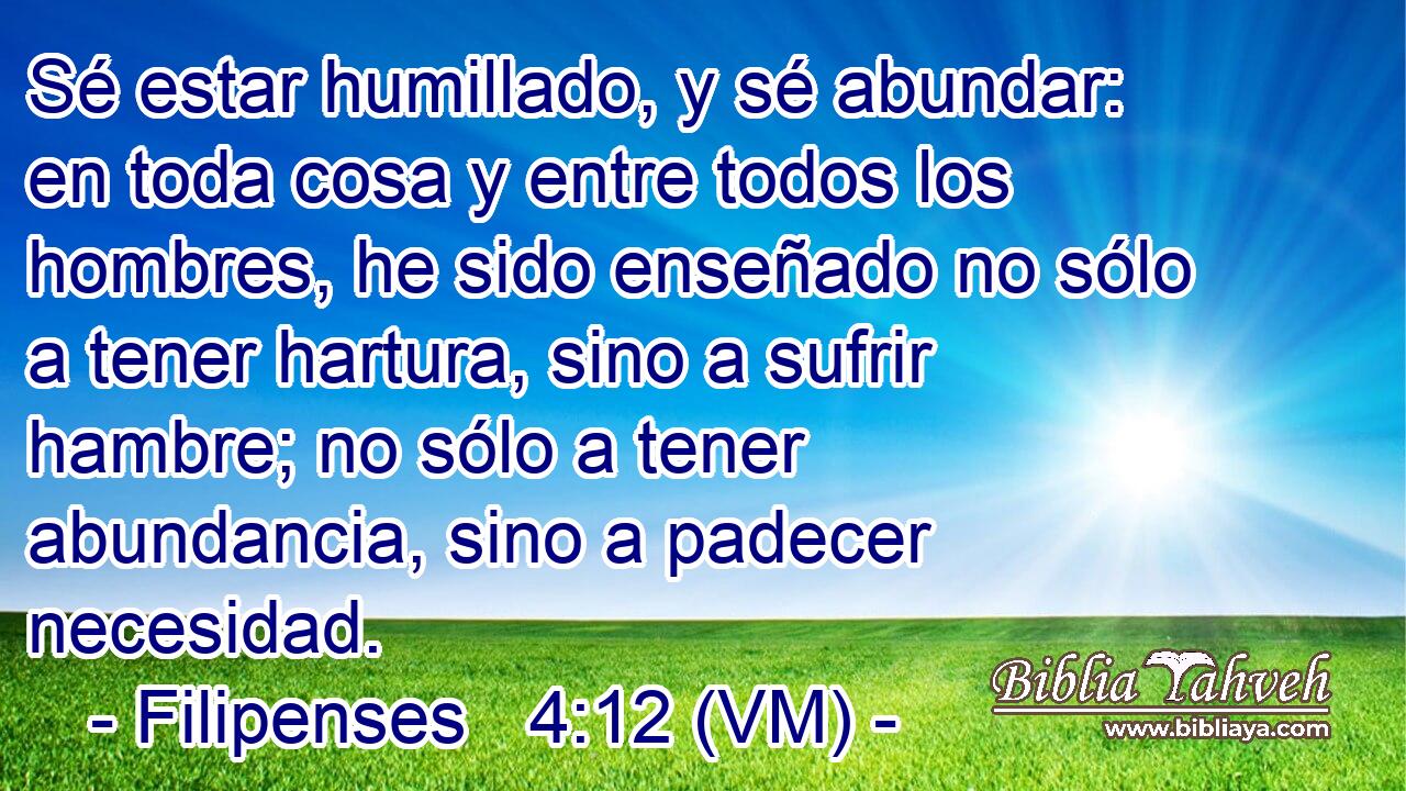  Sé estar humillado, y sé abundar: en toda cosa y entre todos los hombres, he sido enseñado no sólo a tener hartura, sino a sufrir hambre; no sólo a tener abundancia, sino a padecer necesidad. 