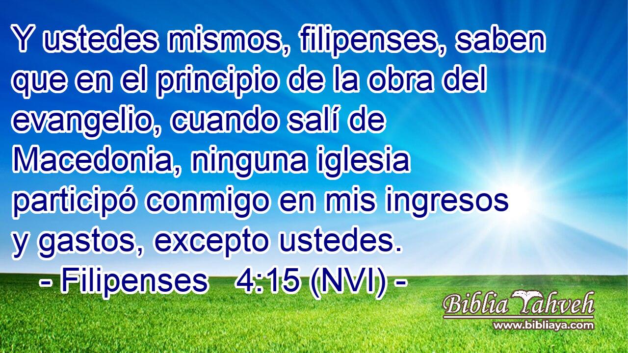  Y ustedes mismos, filipenses, saben que en el principio de la obra del evangelio, cuando salí de Macedonia, ninguna iglesia participó conmigo en mis ingresos y gastos, excepto ustedes. 