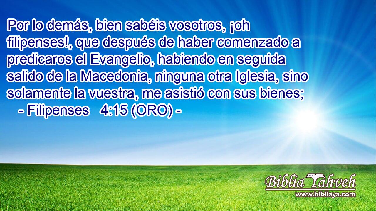 Por lo demás, bien sabéis vosotros, ¡oh filipenses!, que después de haber comenzado a predicaros el Evangelio, habiendo en seguida salido de la Macedonia, ninguna otra Iglesia, sino solamente la vuestra, me asistió con sus bienes; 