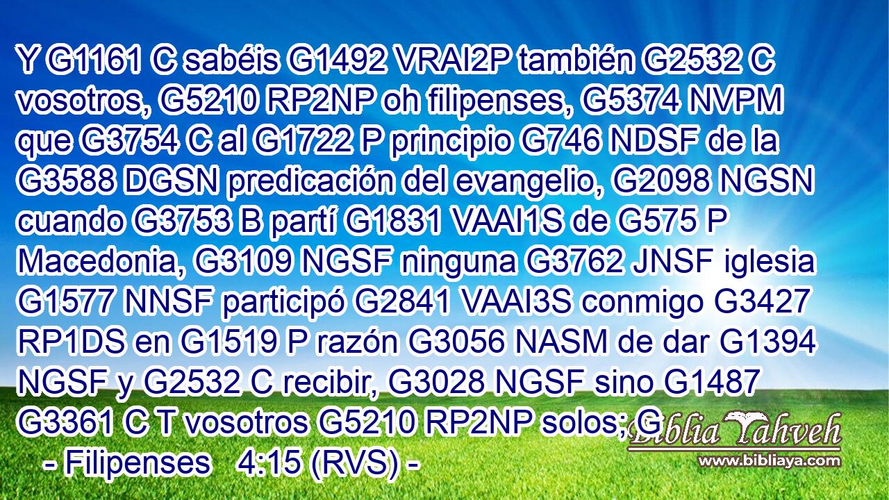 Y G1161 C sabéis G1492 VRAI2P también G2532 C vosotros, G5210 RP2NP oh filipenses, G5374 NVPM que G3754 C al G1722 P principio G746 NDSF de la G3588 DGSN predicación del evangelio, G2098 NGSN cuando G3753 B partí G1831 VAAI1S de G575 P Macedonia, G3109 NGSF ninguna G3762 JNSF iglesia G1577 NNSF participó G2841 VAAI3S conmigo G3427 RP1DS en G1519 P razón G3056 NASM de dar G1394 NGSF y G2532 C recibir, G3028 NGSF sino G1487 G3361 C T vosotros G5210 RP2NP solos; G