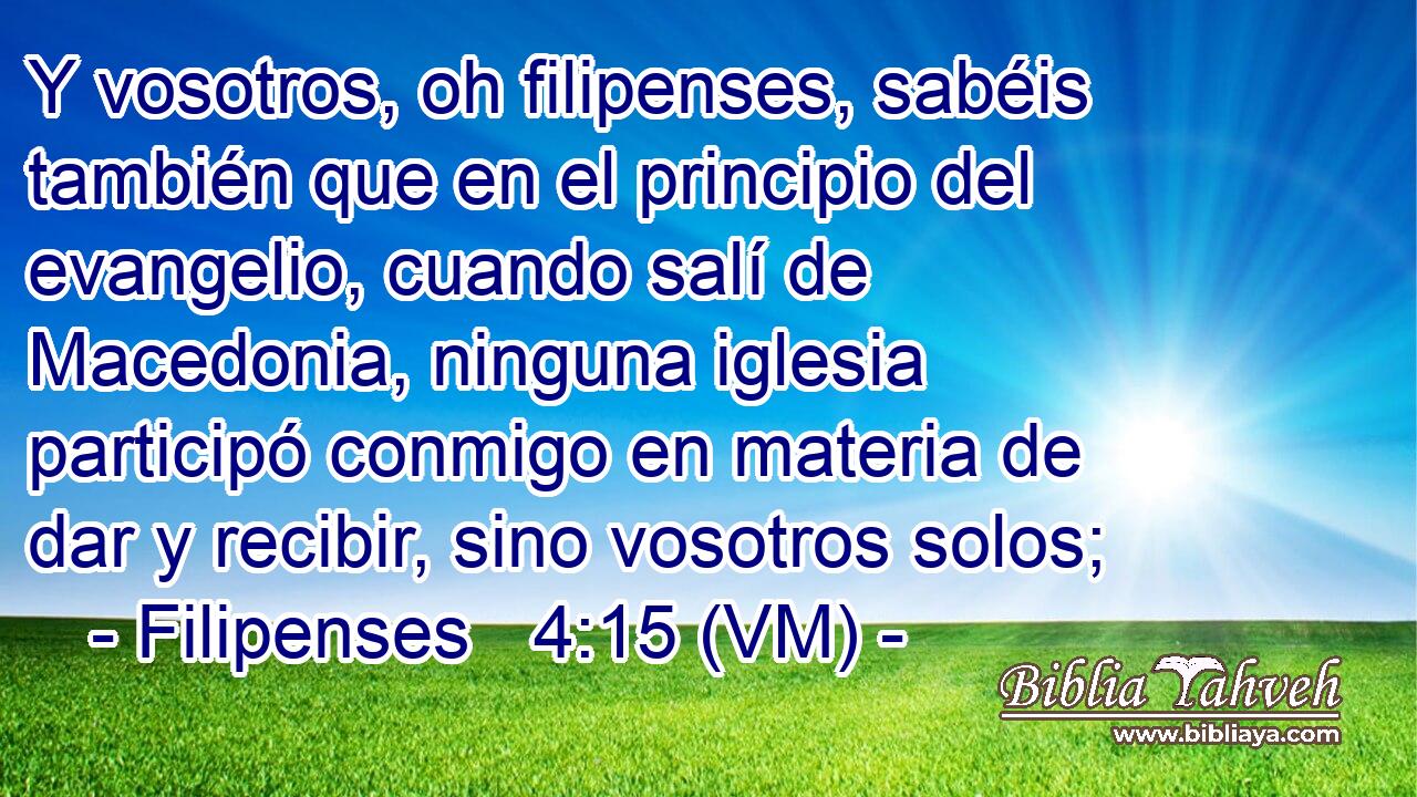  Y vosotros, oh filipenses, sabéis también que en el principio del evangelio, cuando salí de Macedonia, ninguna iglesia participó conmigo en materia de dar y recibir, sino vosotros solos; 
