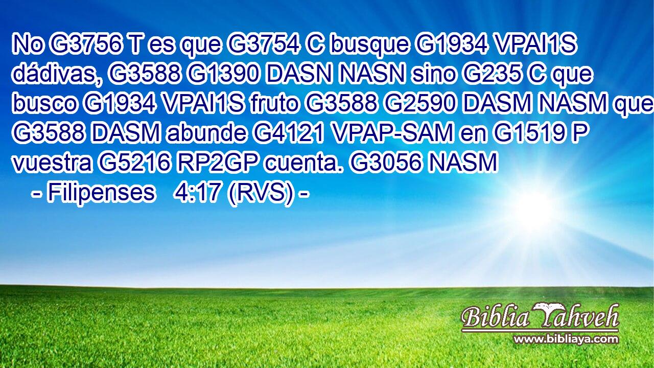 No G3756 T es que G3754 C busque G1934 VPAI1S dádivas, G3588 G1390 DASN NASN sino G235 C que busco G1934 VPAI1S fruto G3588 G2590 DASM NASM que G3588 DASM abunde G4121 VPAP-SAM en G1519 P vuestra G5216 RP2GP cuenta. G3056 NASM 