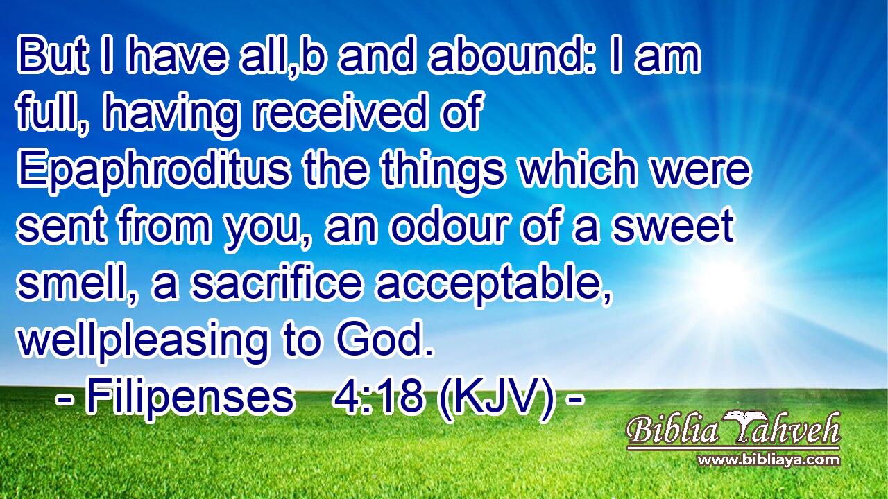 But I have all,b and abound: I am full, having received of Epaphroditus the things which were sent from you, an odour of a sweet smell, a sacrifice acceptable, wellpleasing to God.