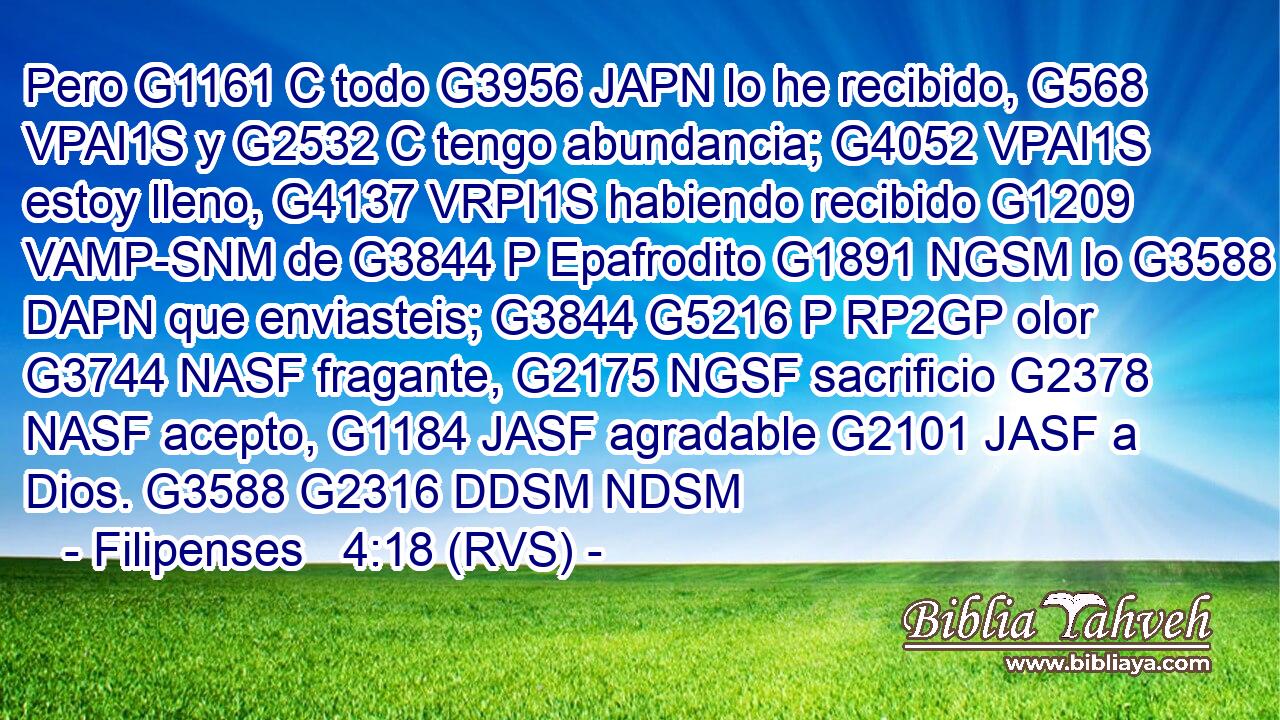 Pero G1161 C todo G3956 JAPN lo he recibido, G568 VPAI1S y G2532 C tengo abundancia; G4052 VPAI1S estoy lleno, G4137 VRPI1S habiendo recibido G1209 VAMP-SNM de G3844 P Epafrodito G1891 NGSM lo G3588 DAPN que enviasteis; G3844 G5216 P RP2GP olor G3744 NASF fragante, G2175 NGSF sacrificio G2378 NASF acepto, G1184 JASF agradable G2101 JASF a Dios. G3588 G2316 DDSM NDSM 