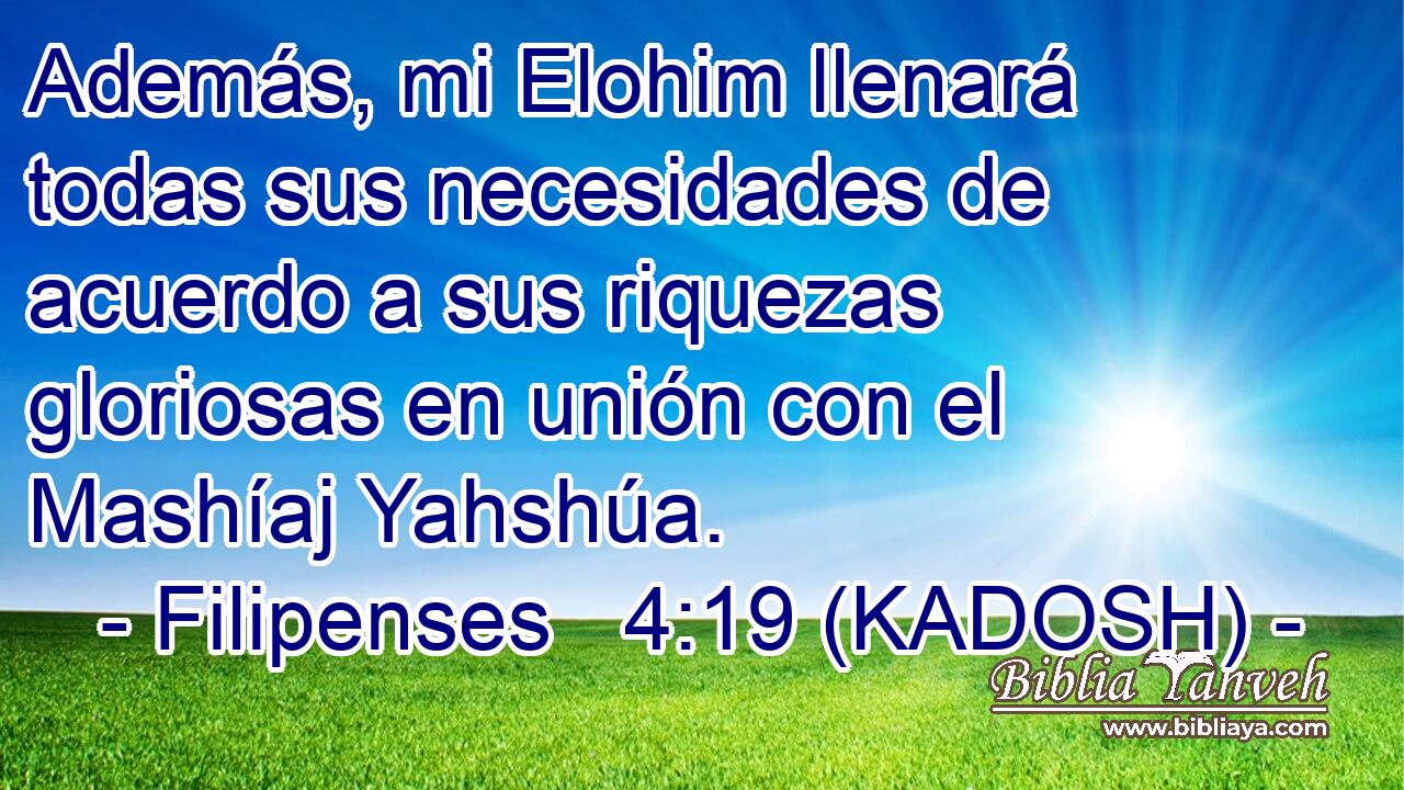  Además, mi Elohim llenará todas sus necesidades de acuerdo a sus riquezas gloriosas en unión con el Mashíaj Yahshúa. 