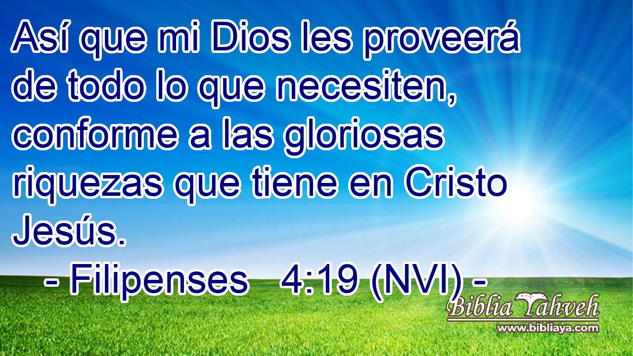  Así que mi Dios les proveerá de todo lo que necesiten, conforme a las gloriosas riquezas que tiene en Cristo Jesús. 