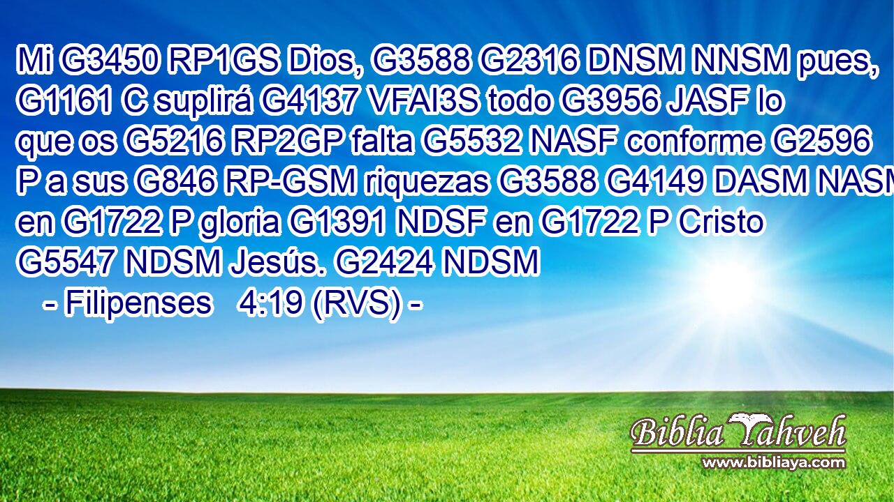 Mi G3450 RP1GS Dios, G3588 G2316 DNSM NNSM pues, G1161 C suplirá G4137 VFAI3S todo G3956 JASF lo que os G5216 RP2GP falta G5532 NASF conforme G2596 P a sus G846 RP-GSM riquezas G3588 G4149 DASM NASM en G1722 P gloria G1391 NDSF en G1722 P Cristo G5547 NDSM Jesús. G2424 NDSM 
