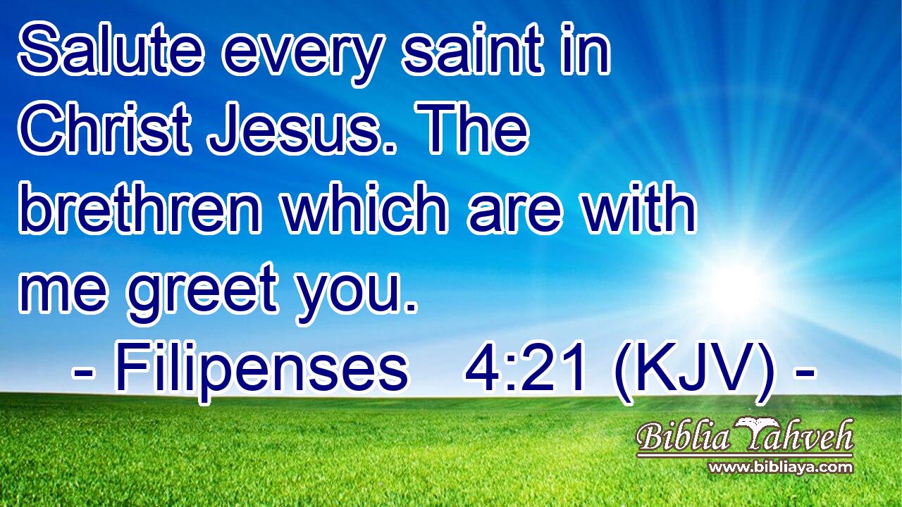 Salute every saint in Christ Jesus. The brethren which are with me greet you.