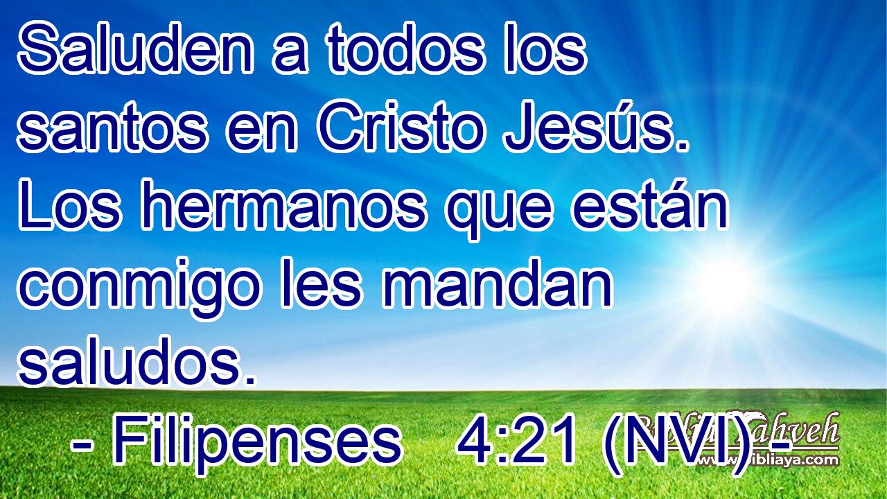  Saluden a todos los santos en Cristo Jesús. Los hermanos que están conmigo les mandan saludos. 