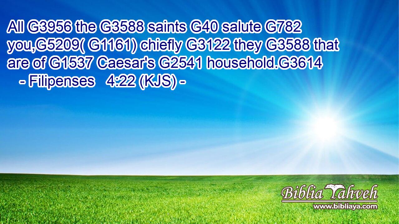 All G3956 the G3588 saints G40 salute G782 you,G5209( G1161) chiefly G3122 they G3588 that are of G1537 Caesar's G2541 household.G3614