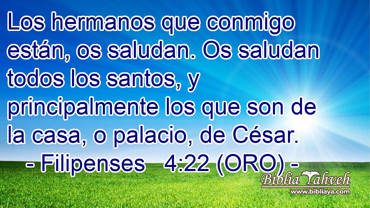  Los hermanos que conmigo están, os saludan. Os saludan todos los santos, y principalmente los que son de la casa, o palacio, de César. 