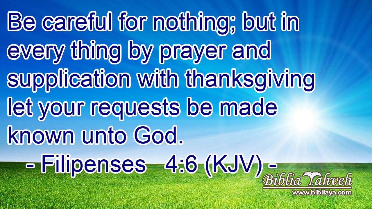 Be careful for nothing; but in every thing by prayer and supplication with thanksgiving let your requests be made known unto God.