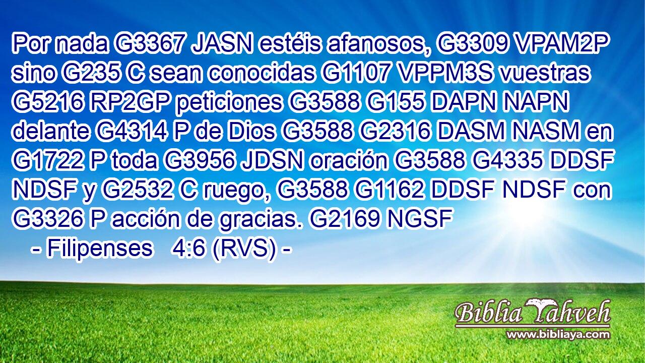 Por nada G3367 JASN estéis afanosos, G3309 VPAM2P sino G235 C sean conocidas G1107 VPPM3S vuestras G5216 RP2GP peticiones G3588 G155 DAPN NAPN delante G4314 P de Dios G3588 G2316 DASM NASM en G1722 P toda G3956 JDSN oración G3588 G4335 DDSF NDSF y G2532 C ruego, G3588 G1162 DDSF NDSF con G3326 P acción de gracias. G2169 NGSF 