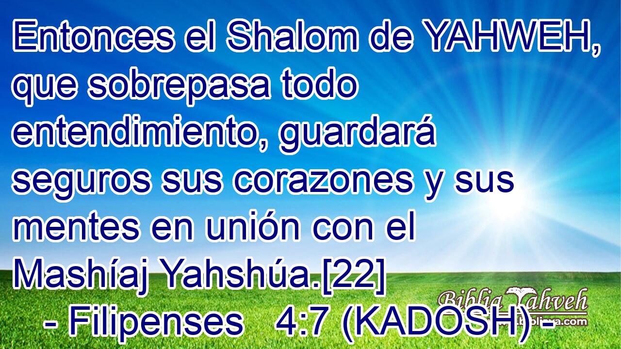  Entonces el Shalom de YAHWEH, que sobrepasa todo entendimiento, guardará seguros sus corazones y sus mentes en unión con el Mashíaj Yahshúa.[22] 