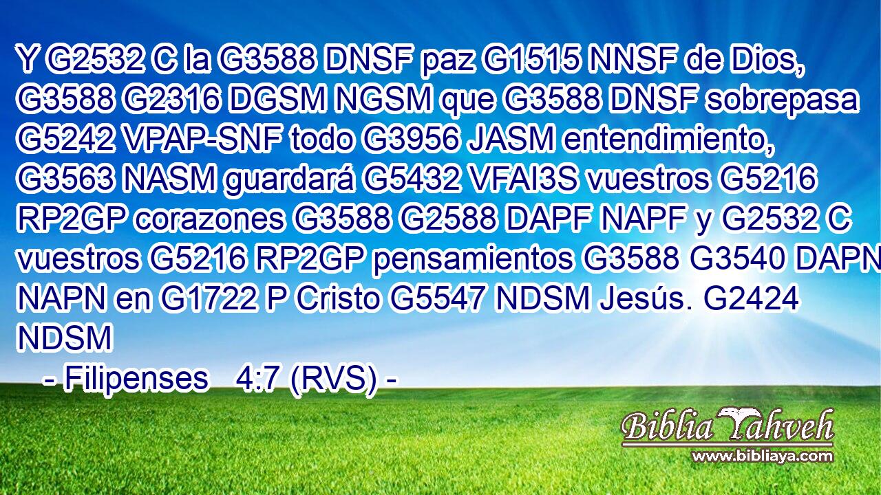 Y G2532 C la G3588 DNSF paz G1515 NNSF de Dios, G3588 G2316 DGSM NGSM que G3588 DNSF sobrepasa G5242 VPAP-SNF todo G3956 JASM entendimiento, G3563 NASM guardará G5432 VFAI3S vuestros G5216 RP2GP corazones G3588 G2588 DAPF NAPF y G2532 C vuestros G5216 RP2GP pensamientos G3588 G3540 DAPN NAPN en G1722 P Cristo G5547 NDSM Jesús. G2424 NDSM 