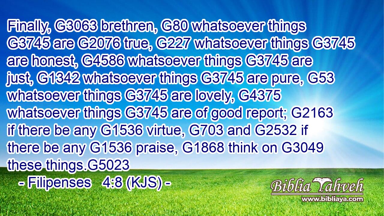 Finally, G3063 brethren, G80 whatsoever things G3745 are G2076 true, G227 whatsoever things G3745 are honest, G4586 whatsoever things G3745 are just, G1342 whatsoever things G3745 are pure, G53 whatsoever things G3745 are lovely, G4375 whatsoever things G3745 are of good report; G2163 if there be any G1536 virtue, G703 and G2532 if there be any G1536 praise, G1868 think on G3049 these things.G5023