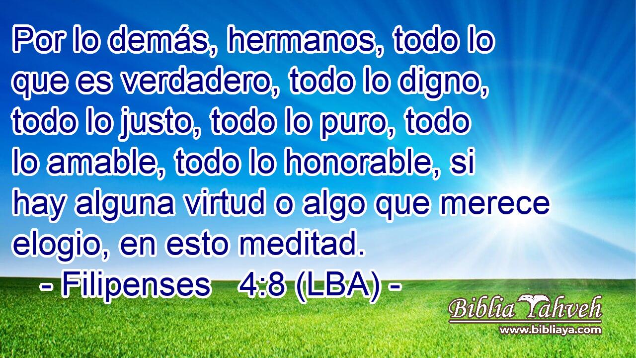 Por lo demás, hermanos, todo lo que es verdadero, todo lo digno, todo lo justo, todo lo puro, todo lo amable, todo lo honorable, si hay alguna virtud o algo que merece elogio, en esto meditad.