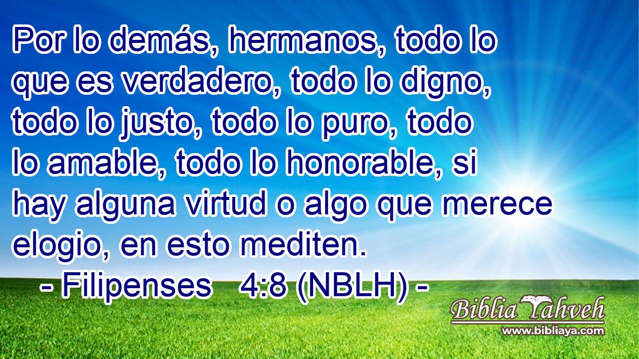  Por lo demás, hermanos, todo lo que es verdadero, todo lo digno, todo lo justo, todo lo puro, todo lo amable, todo lo honorable, si hay alguna virtud o algo que merece elogio, en esto mediten. 