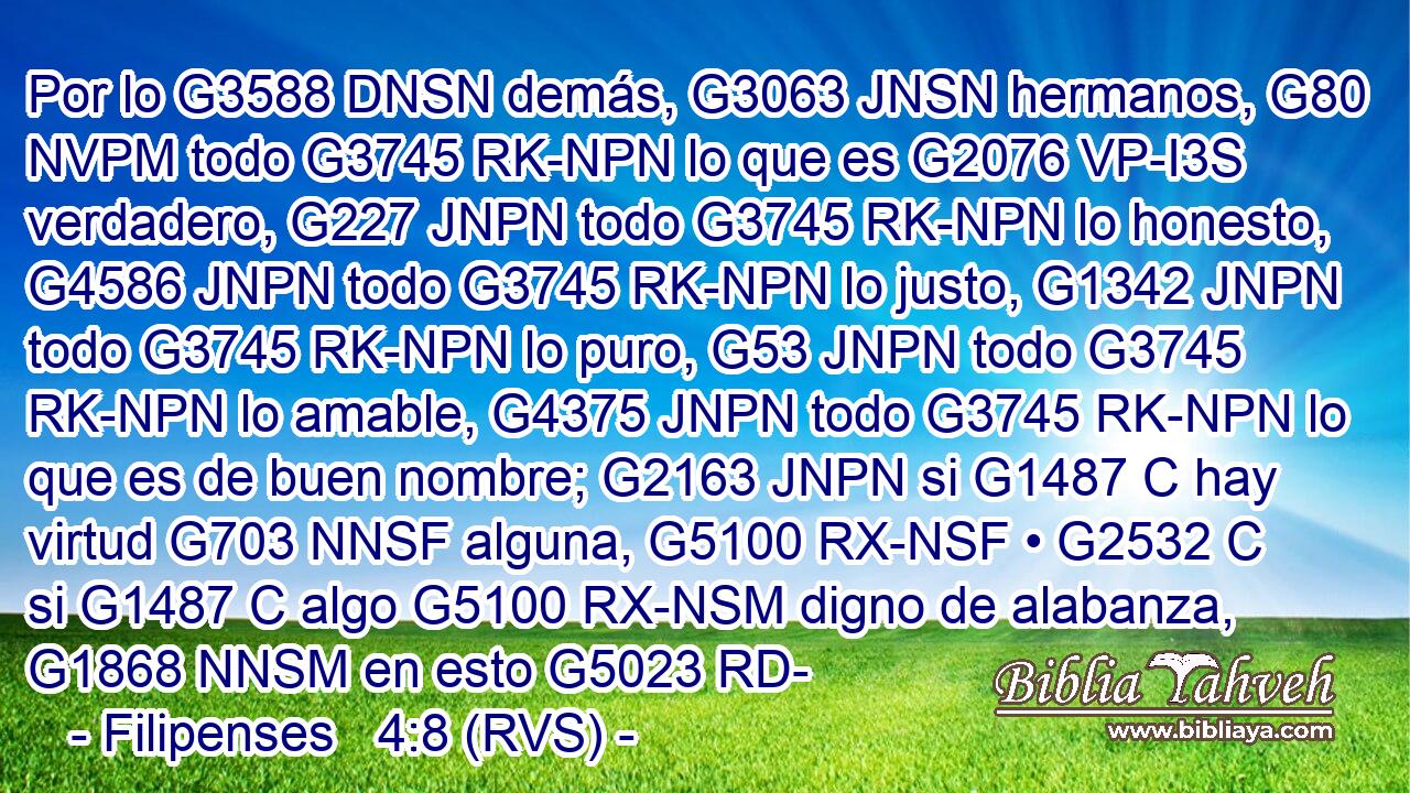 Por lo G3588 DNSN demás, G3063 JNSN hermanos, G80 NVPM todo G3745 RK-NPN lo que es G2076 VP-I3S verdadero, G227 JNPN todo G3745 RK-NPN lo honesto, G4586 JNPN todo G3745 RK-NPN lo justo, G1342 JNPN todo G3745 RK-NPN lo puro, G53 JNPN todo G3745 RK-NPN lo amable, G4375 JNPN todo G3745 RK-NPN lo que es de buen nombre; G2163 JNPN si G1487 C hay virtud G703 NNSF alguna, G5100 RX-NSF • G2532 C si G1487 C algo G5100 RX-NSM digno de alabanza, G1868 NNSM en esto G5023 RD-