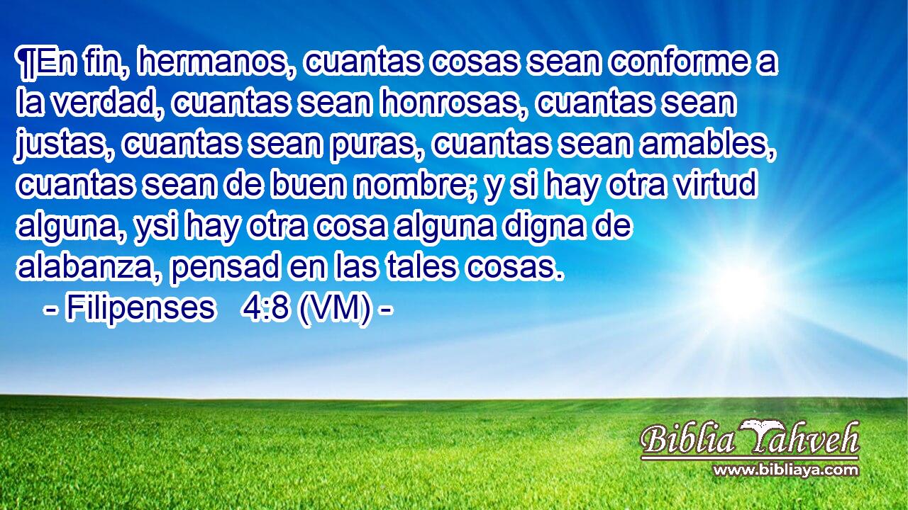  ¶En fin, hermanos, cuantas cosas sean conforme a la verdad, cuantas sean honrosas, cuantas sean justas, cuantas sean puras, cuantas sean amables, cuantas sean de buen nombre; y si hay otra virtud alguna, ysi hay otra cosa alguna digna de alabanza, pensad en las tales cosas. 