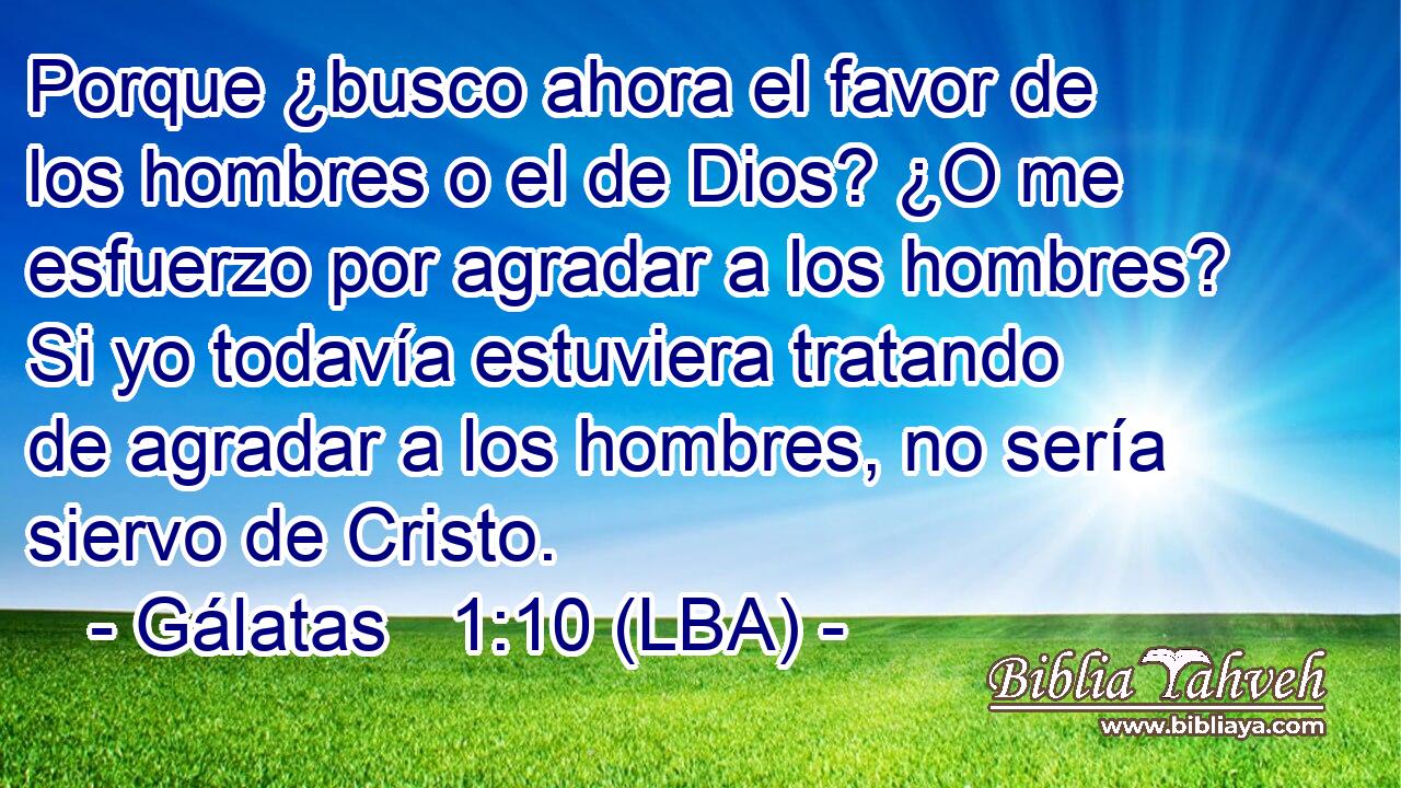 Porque ¿busco ahora el favor de los hombres o el de Dios? ¿O me esfuerzo por agradar a los hombres? Si yo todavía estuviera tratando de agradar a los hombres, no sería siervo de Cristo.