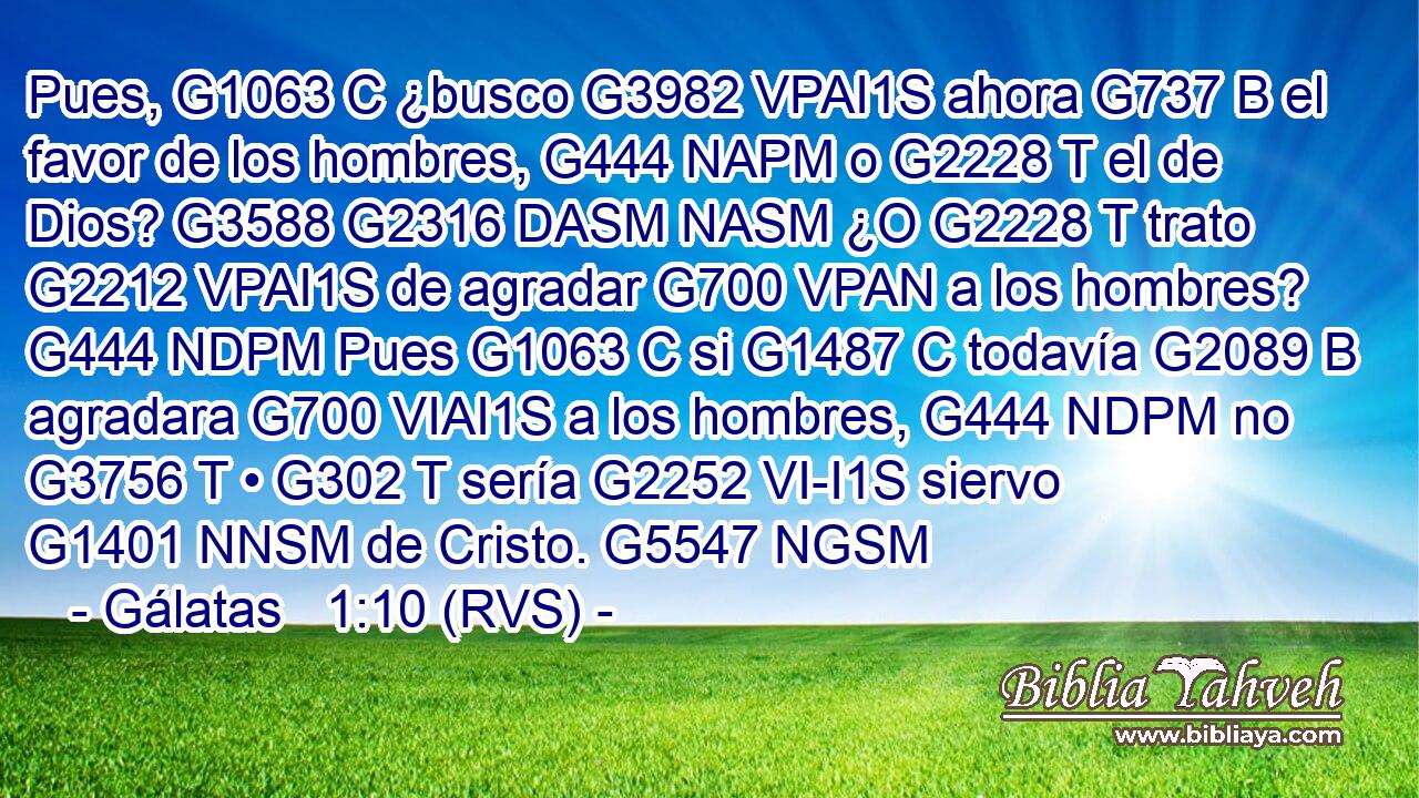 Pues, G1063 C ¿busco G3982 VPAI1S ahora G737 B el favor de los hombres, G444 NAPM o G2228 T el de Dios? G3588 G2316 DASM NASM ¿O G2228 T trato G2212 VPAI1S de agradar G700 VPAN a los hombres? G444 NDPM Pues G1063 C si G1487 C todavía G2089 B agradara G700 VIAI1S a los hombres, G444 NDPM no G3756 T • G302 T sería G2252 VI-I1S siervo G1401 NNSM de Cristo. G5547 NGSM 