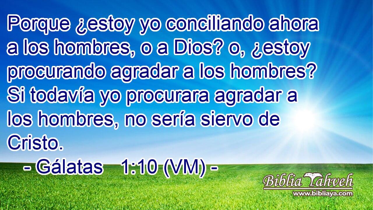  Porque ¿estoy yo conciliando ahora a los hombres, o a Dios? o, ¿estoy procurando agradar a los hombres? Si todavía yo procurara agradar a los hombres, no sería siervo de Cristo. 