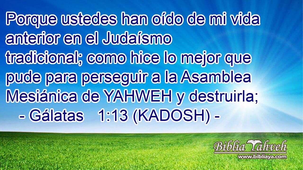  Porque ustedes han oído de mi vida anterior en el Judaísmo tradicional; como hice lo mejor que pude para perseguir a la Asamblea Mesiánica de YAHWEH y destruirla; 