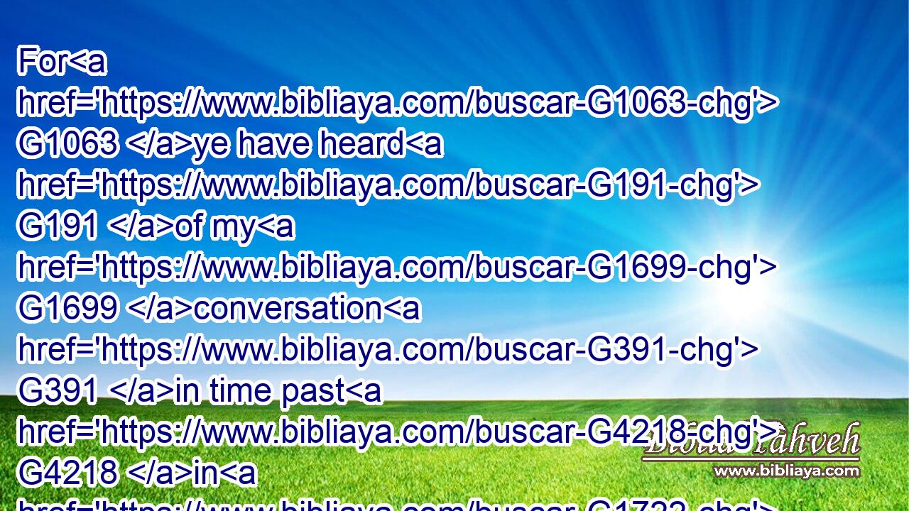For G1063 ye have heard G191 of my G1699 conversation G391 in time past G4218 in G1722 the G3588 Jews' religion, G2454 how that G3754 beyond measure G2596  G5236 I persecuted G1377 the G3588 church G1577 of God, G2316 and G2532 wasted G4199 it:G846