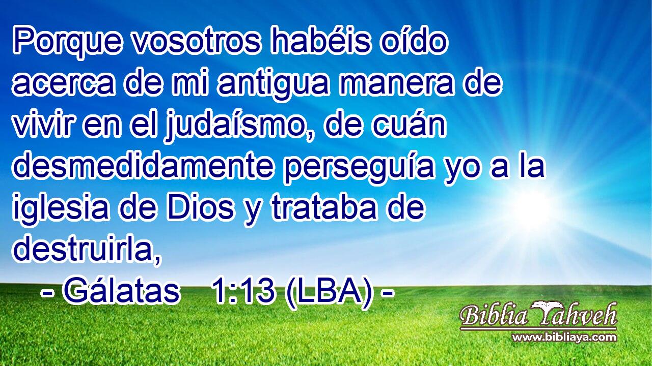 Porque vosotros habéis oído acerca de mi antigua manera de vivir en el judaísmo, de cuán desmedidamente perseguía yo a la iglesia de Dios y trataba de destruirla,