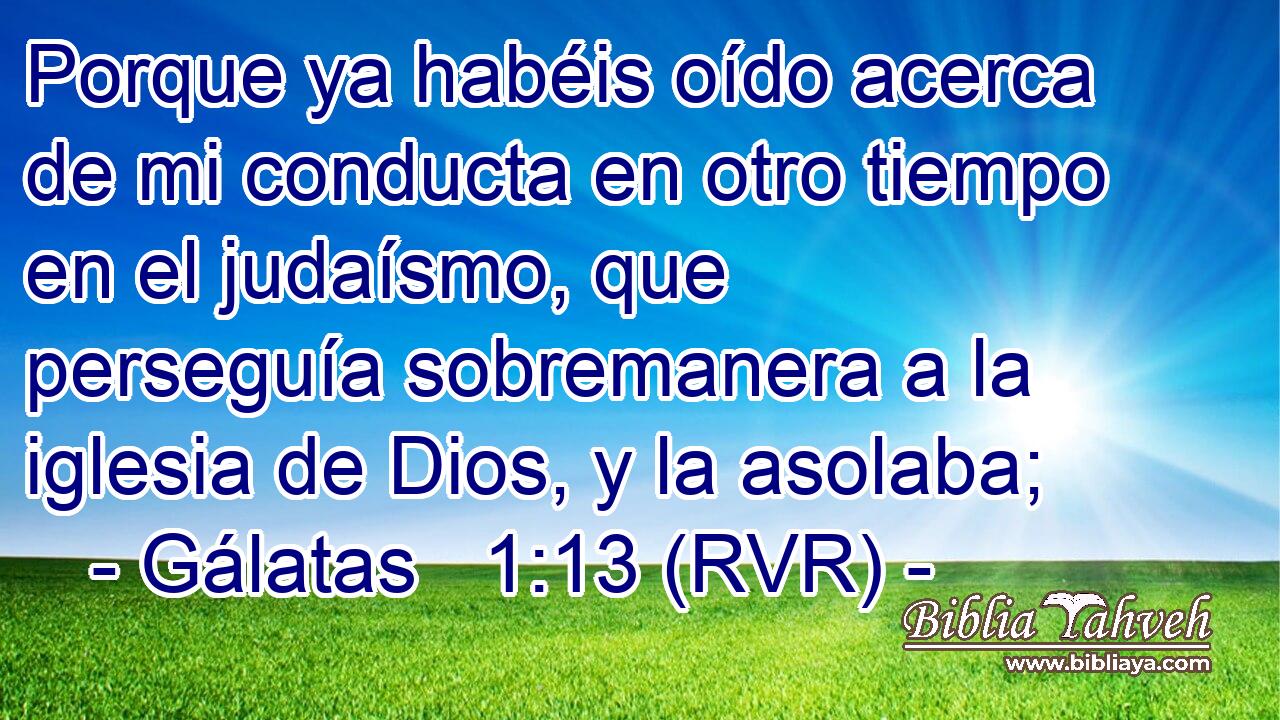 Porque ya habéis oído acerca de mi conducta en otro tiempo en el judaísmo, que perseguía sobremanera a la iglesia de Dios, y la asolaba;