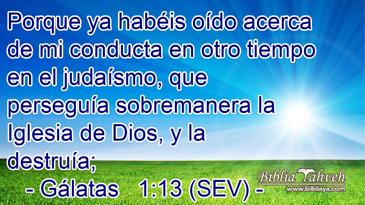 Porque ya habéis oído acerca de mi conducta en otro tiempo en el judaísmo, que perseguía sobremanera la Iglesia de Dios, y la destruía;