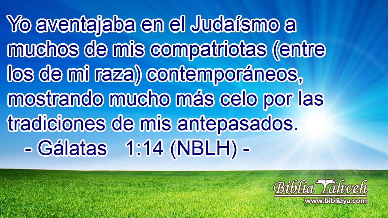  Yo aventajaba en el Judaísmo a muchos de mis compatriotas (entre los de mi raza) contemporáneos, mostrando mucho más celo por las tradiciones de mis antepasados. 
