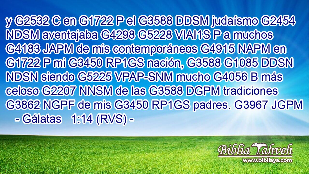 y G2532 C en G1722 P el G3588 DDSM judaísmo G2454 NDSM aventajaba G4298 G5228 VIAI1S P a muchos G4183 JAPM de mis contemporáneos G4915 NAPM en G1722 P mi G3450 RP1GS nación, G3588 G1085 DDSN NDSN siendo G5225 VPAP-SNM mucho G4056 B más celoso G2207 NNSM de las G3588 DGPM tradiciones G3862 NGPF de mis G3450 RP1GS padres. G3967 JGPM 
