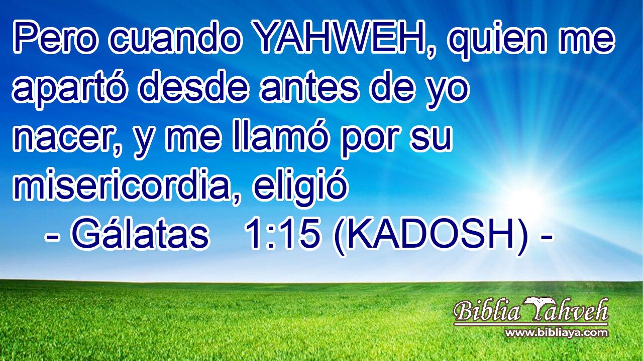  Pero cuando YAHWEH, quien me apartó desde antes de yo nacer, y me llamó por su misericordia, eligió 