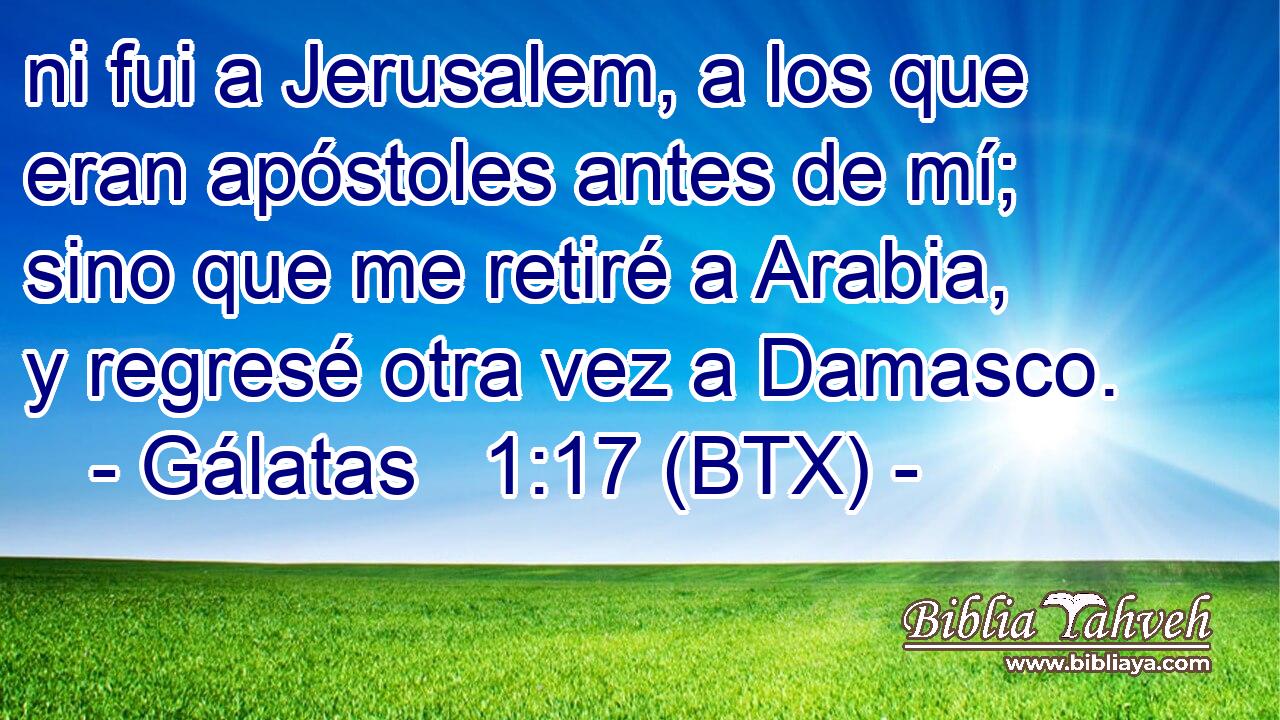 ni fui a Jerusalem, a los que eran apóstoles antes de mí; sino que me retiré a Arabia, y regresé otra vez a Damasco.
