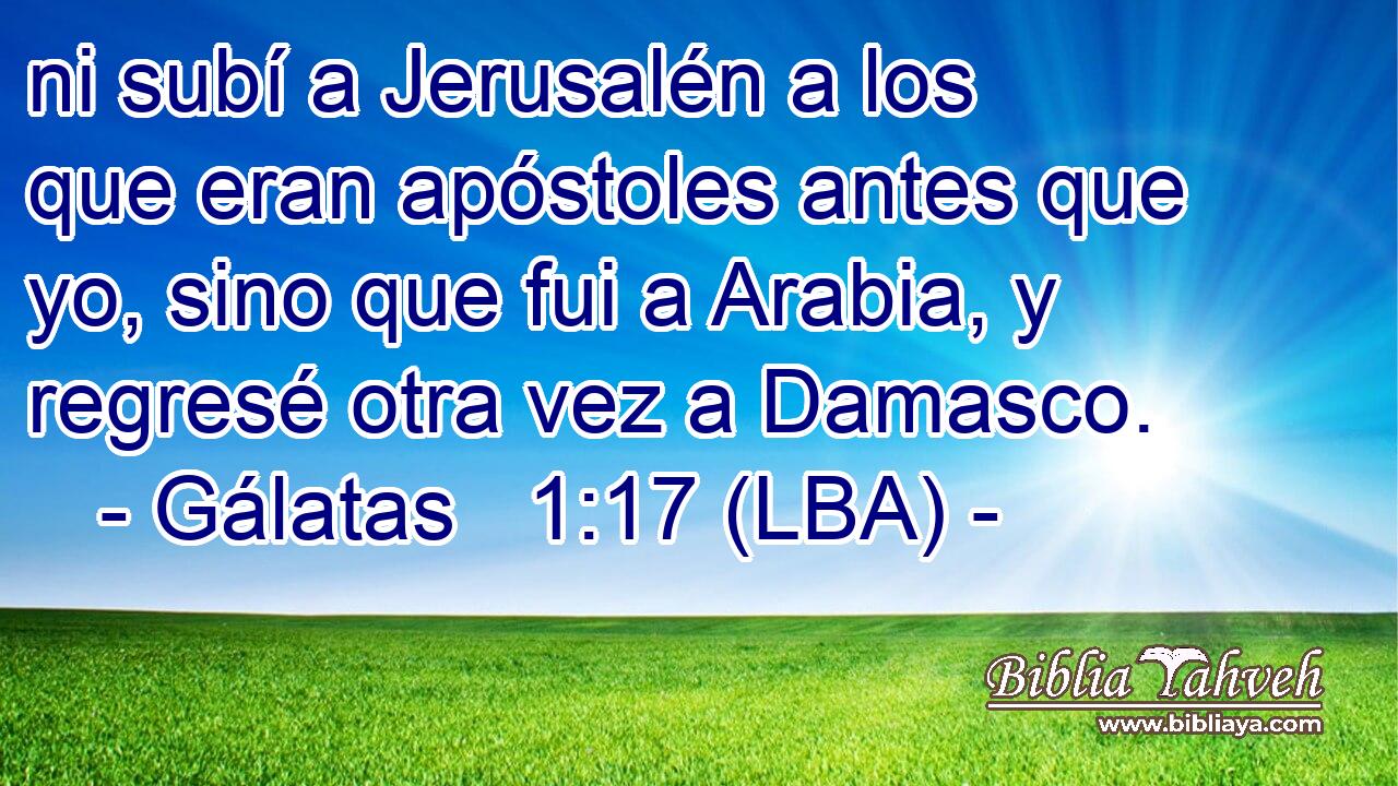 ni subí a Jerusalén a los que eran apóstoles antes que yo, sino que fui a Arabia, y regresé otra vez a Damasco.