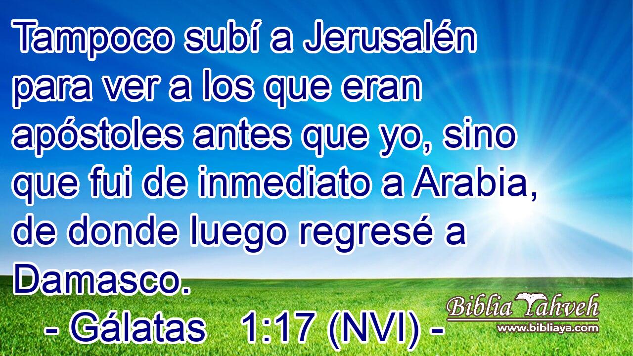  Tampoco subí a Jerusalén para ver a los que eran apóstoles antes que yo, sino que fui de inmediato a Arabia, de donde luego regresé a Damasco. 