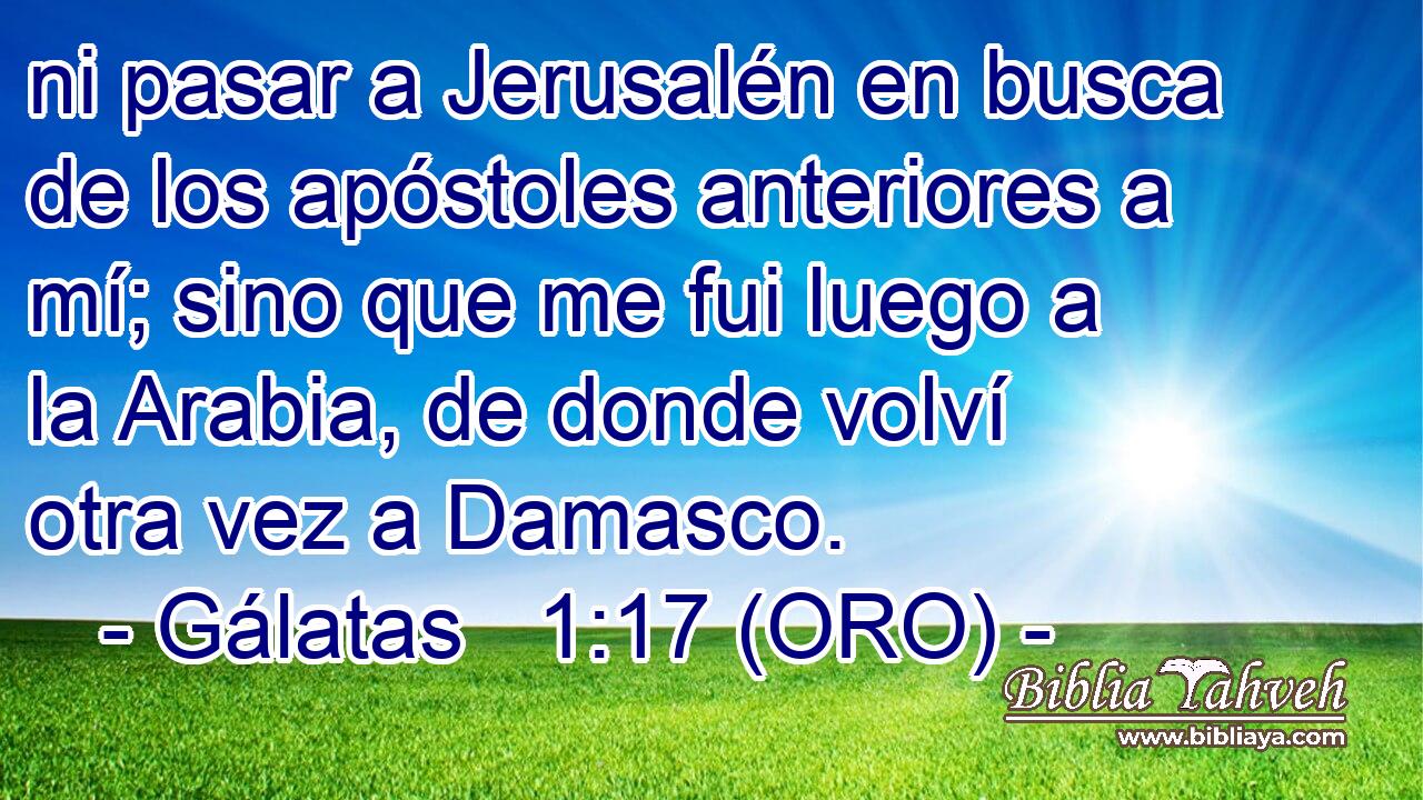  ni pasar a Jerusalén en busca de los apóstoles anteriores a mí; sino que me fui luego a la Arabia, de donde volví otra vez a Damasco. 
