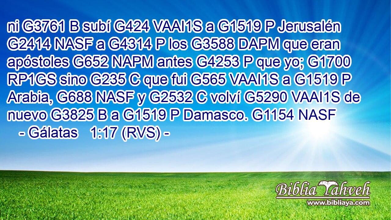 ni G3761 B subí G424 VAAI1S a G1519 P Jerusalén G2414 NASF a G4314 P los G3588 DAPM que eran apóstoles G652 NAPM antes G4253 P que yo; G1700 RP1GS sino G235 C que fui G565 VAAI1S a G1519 P Arabia, G688 NASF y G2532 C volví G5290 VAAI1S de nuevo G3825 B a G1519 P Damasco. G1154 NASF 