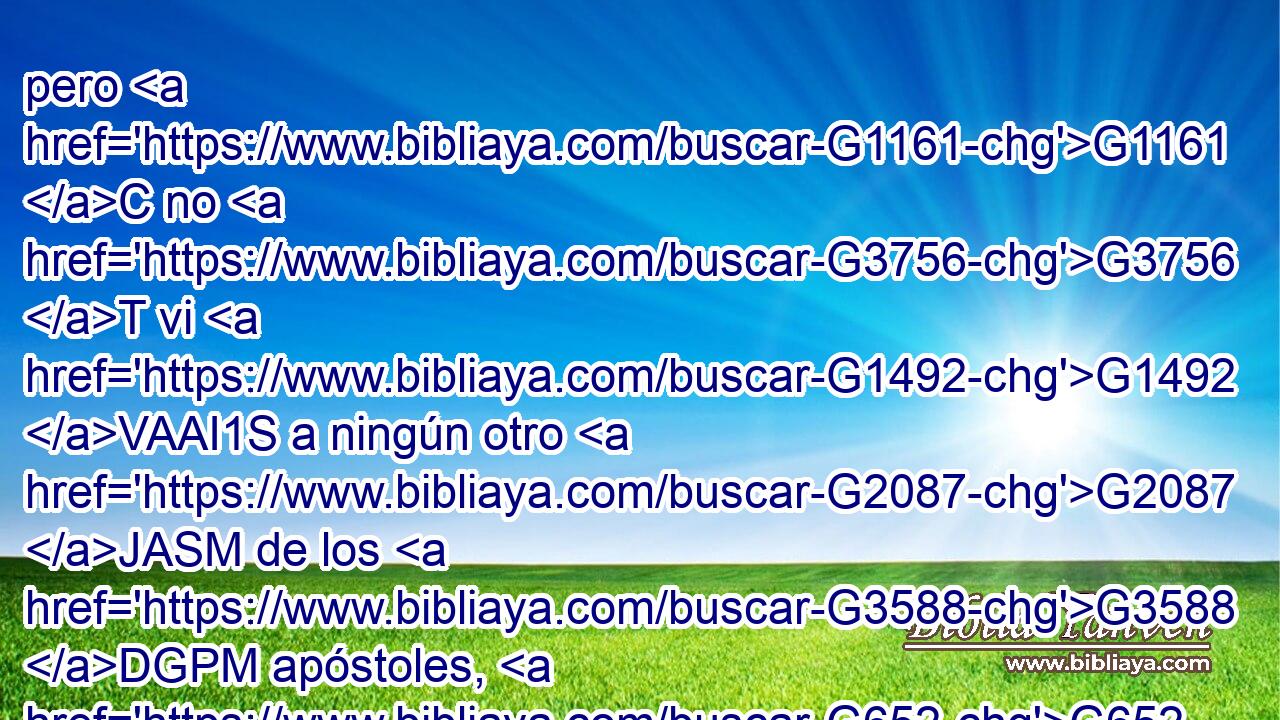 pero G1161 C no G3756 T vi G1492 VAAI1S a ningún otro G2087 JASM de los G3588 DGPM apóstoles, G652 NGPM sino G1487 G3361 C T a Jacobo G2385 NASM el G3588 DASM hermano G80 NASM del G3588 DGSM Señor. G2962 NGSM 