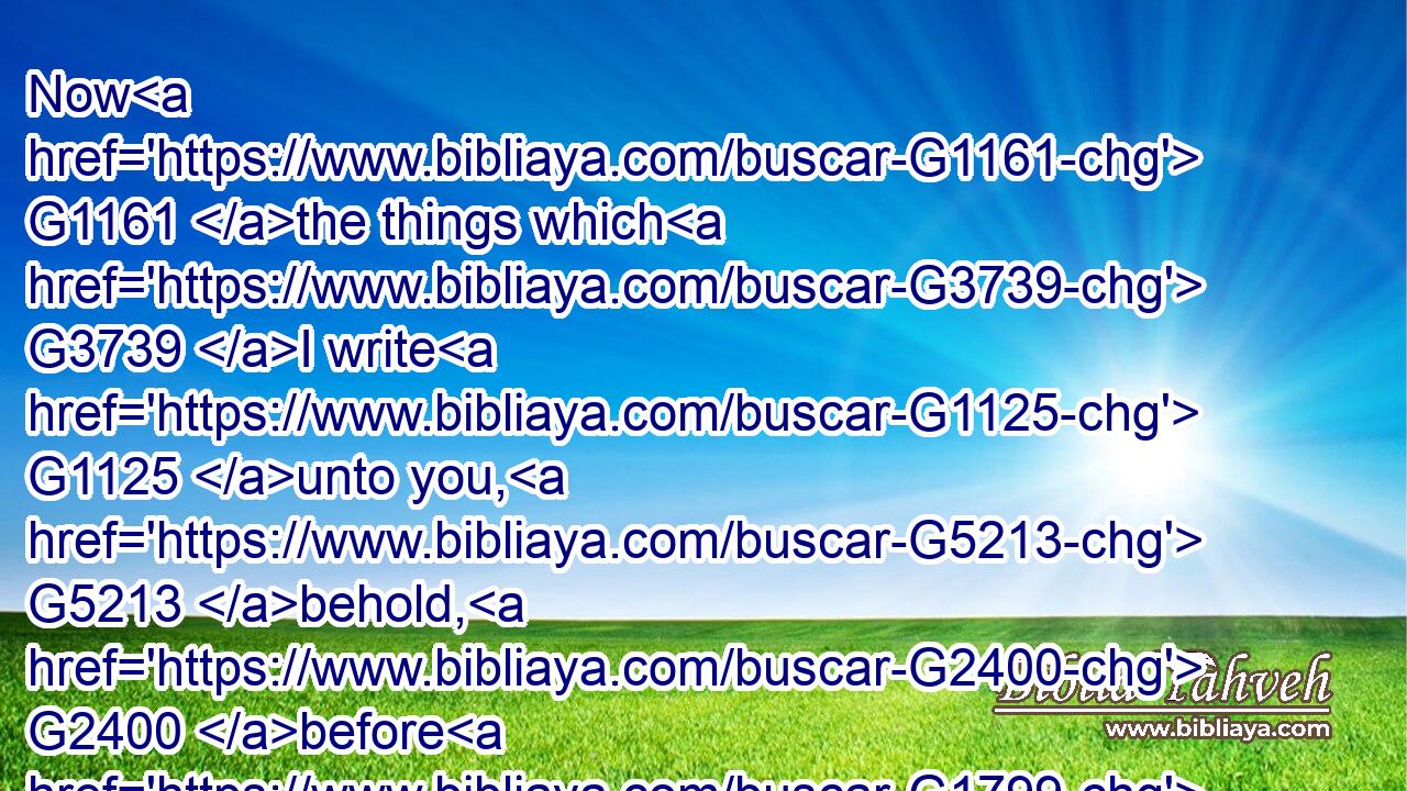 Now G1161 the things which G3739 I write G1125 unto you, G5213 behold, G2400 before G1799 God, I G2316 ( G3754) lie G5574 not.G3756