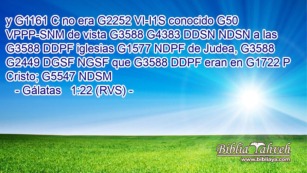y G1161 C no era G2252 VI-I1S conocido G50 VPPP-SNM de vista G3588 G4383 DDSN NDSN a las G3588 DDPF iglesias G1577 NDPF de Judea, G3588 G2449 DGSF NGSF que G3588 DDPF eran en G1722 P Cristo; G5547 NDSM 