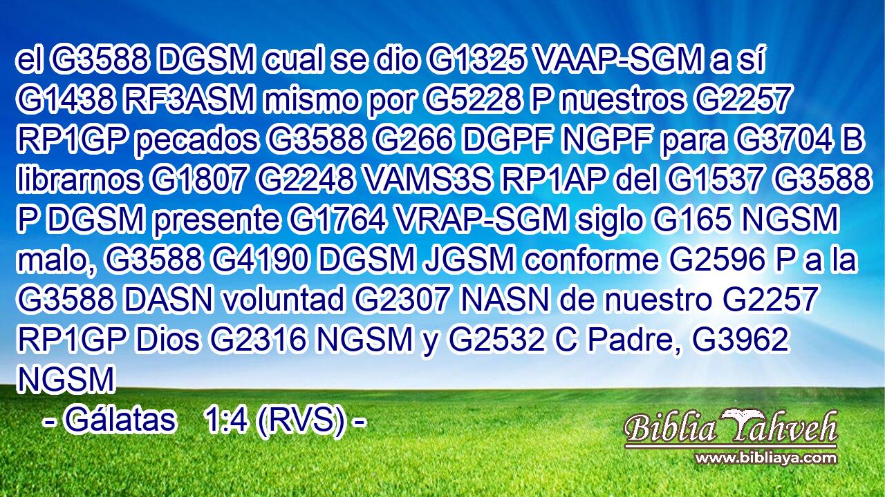 el G3588 DGSM cual se dio G1325 VAAP-SGM a sí G1438 RF3ASM mismo por G5228 P nuestros G2257 RP1GP pecados G3588 G266 DGPF NGPF para G3704 B librarnos G1807 G2248 VAMS3S RP1AP del G1537 G3588 P DGSM presente G1764 VRAP-SGM siglo G165 NGSM malo, G3588 G4190 DGSM JGSM conforme G2596 P a la G3588 DASN voluntad G2307 NASN de nuestro G2257 RP1GP Dios G2316 NGSM y G2532 C Padre, G3962 NGSM 