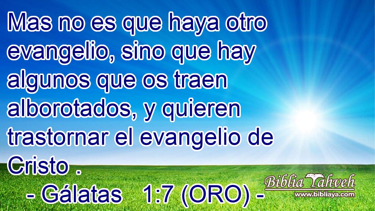  Mas no es que haya otro evangelio, sino que hay algunos que os traen alborotados, y quieren trastornar el evangelio de Cristo . 