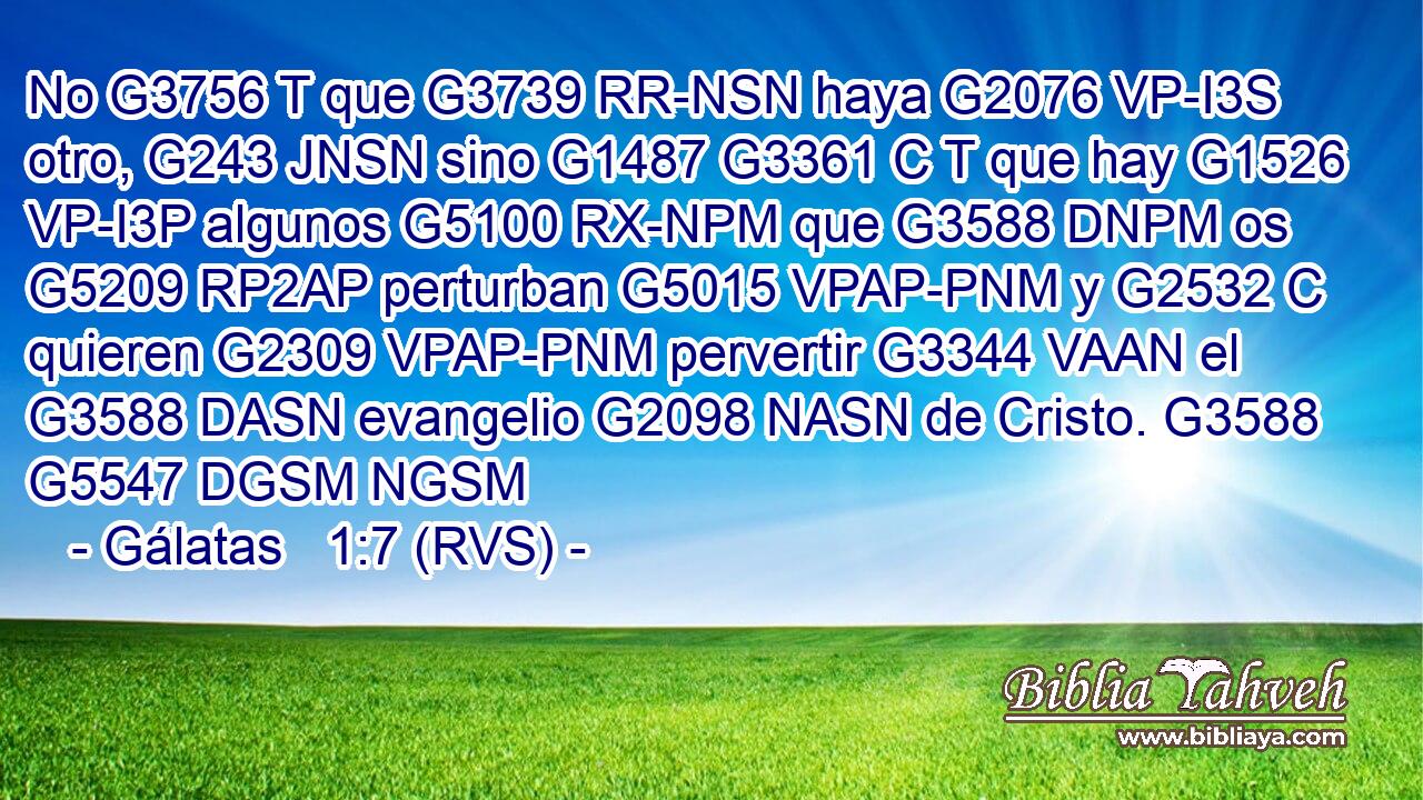 No G3756 T que G3739 RR-NSN haya G2076 VP-I3S otro, G243 JNSN sino G1487 G3361 C T que hay G1526 VP-I3P algunos G5100 RX-NPM que G3588 DNPM os G5209 RP2AP perturban G5015 VPAP-PNM y G2532 C quieren G2309 VPAP-PNM pervertir G3344 VAAN el G3588 DASN evangelio G2098 NASN de Cristo. G3588 G5547 DGSM NGSM 