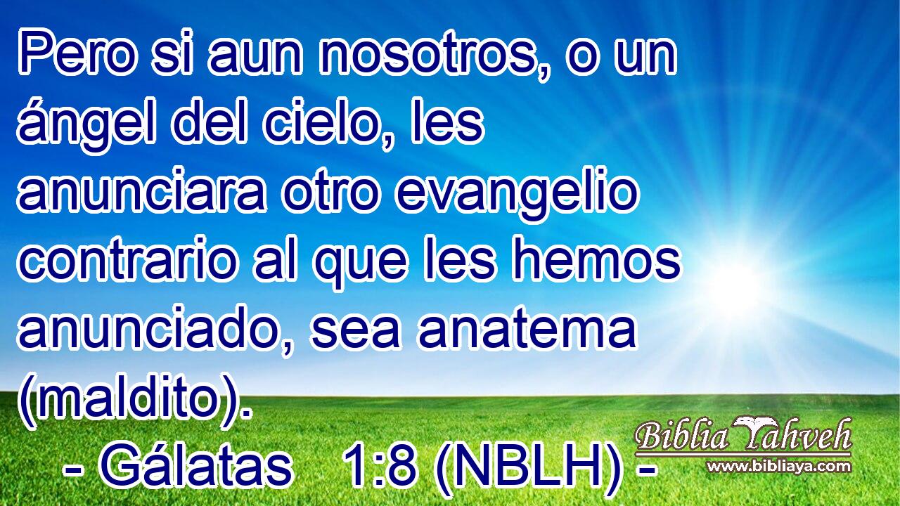  Pero si aun nosotros, o un ángel del cielo, les anunciara otro evangelio contrario al que les hemos anunciado, sea anatema (maldito). 