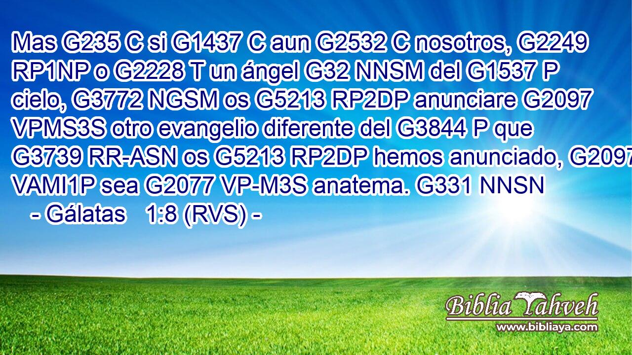 Mas G235 C si G1437 C aun G2532 C nosotros, G2249 RP1NP o G2228 T un ángel G32 NNSM del G1537 P cielo, G3772 NGSM os G5213 RP2DP anunciare G2097 VPMS3S otro evangelio diferente del G3844 P que G3739 RR-ASN os G5213 RP2DP hemos anunciado, G2097 VAMI1P sea G2077 VP-M3S anatema. G331 NNSN 
