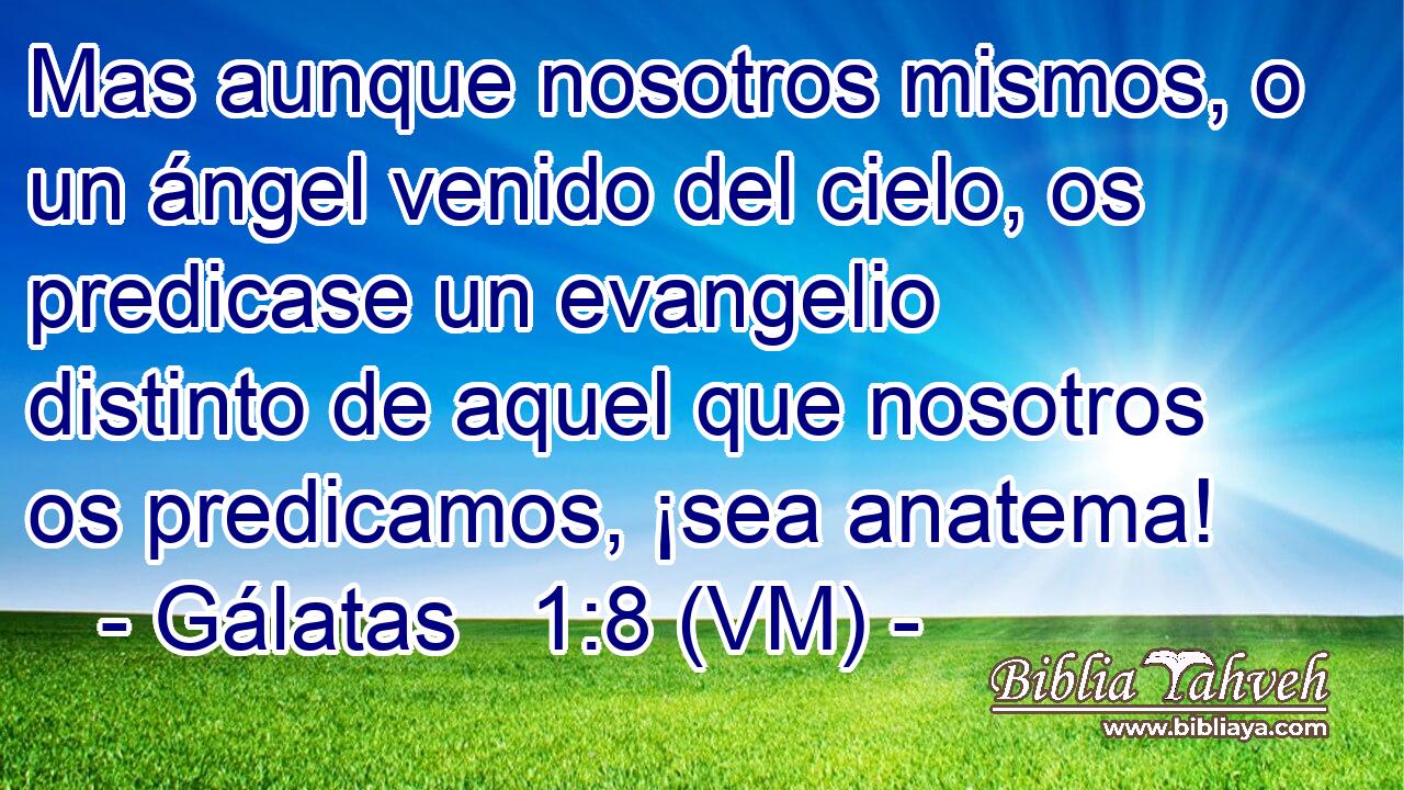  Mas aunque nosotros mismos, o un ángel venido del cielo, os predicase un evangelio distinto de aquel que nosotros os predicamos, ¡sea anatema! 